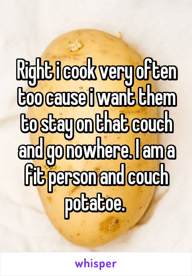Right i cook very often too cause i want them to stay on that couch and go nowhere. I am a fit person and couch potatoe. 