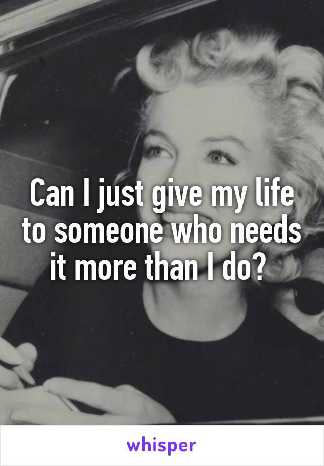 Can I just give my life to someone who needs it more than I do? 