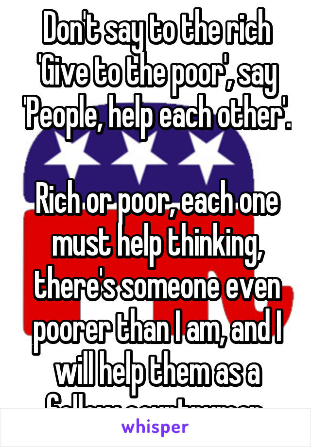 Don't say to the rich 'Give to the poor', say 'People, help each other'. 
Rich or poor, each one must help thinking, there's someone even poorer than I am, and I will help them as a fellow countryman.
