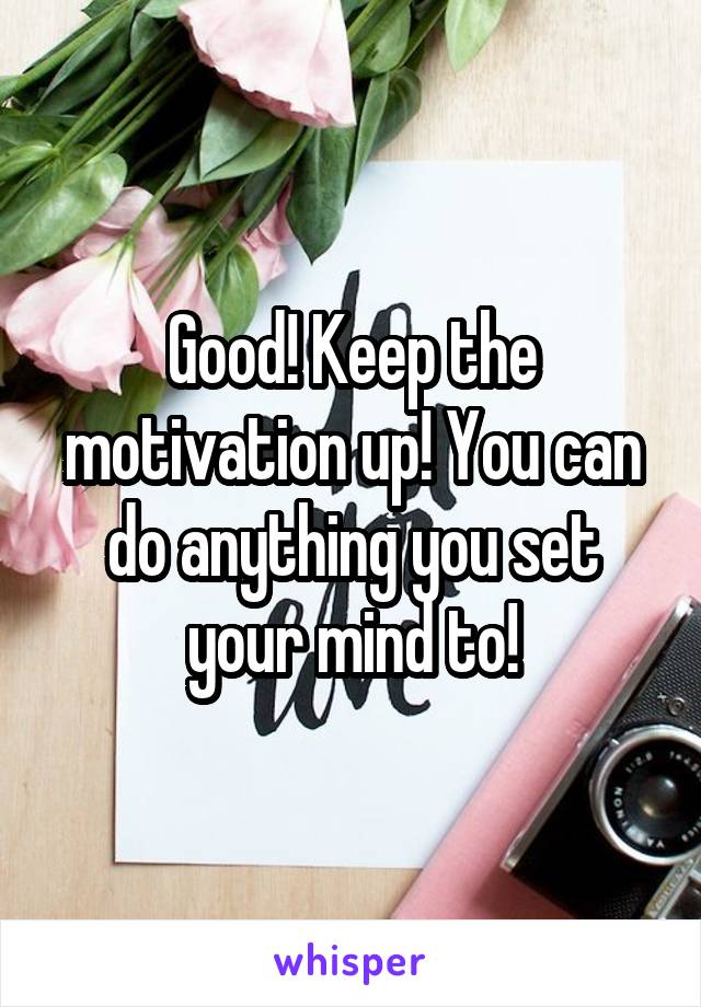 Good! Keep the motivation up! You can do anything you set your mind to!
