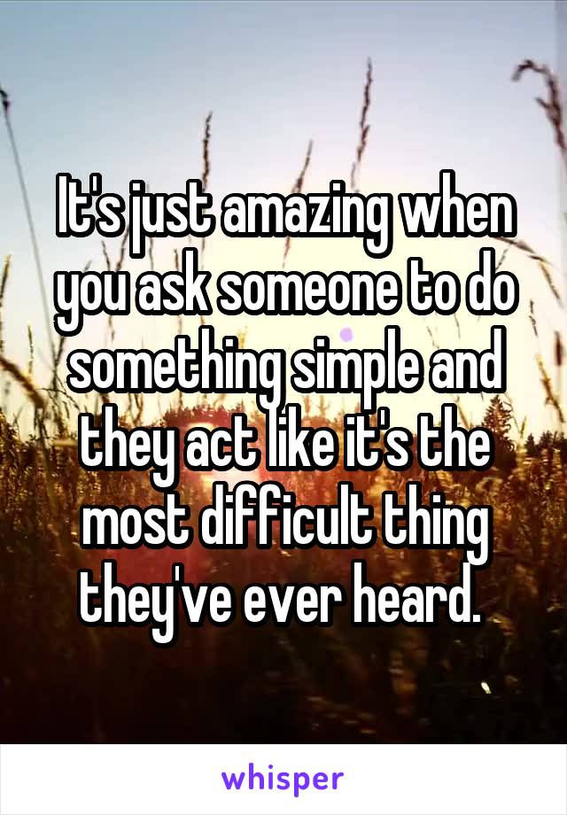 It's just amazing when you ask someone to do something simple and they act like it's the most difficult thing they've ever heard. 