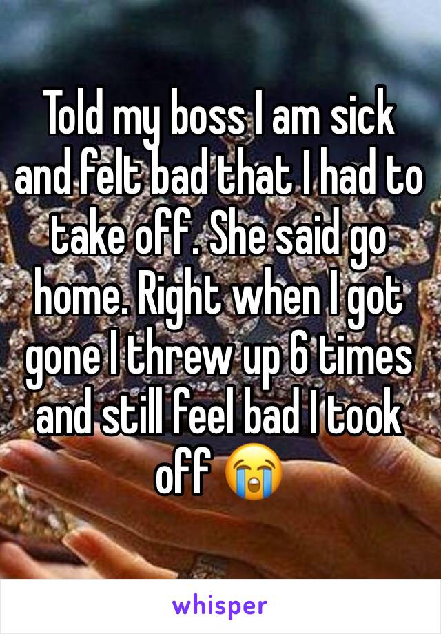 Told my boss I am sick and felt bad that I had to take off. She said go home. Right when I got gone I threw up 6 times and still feel bad I took off 😭
