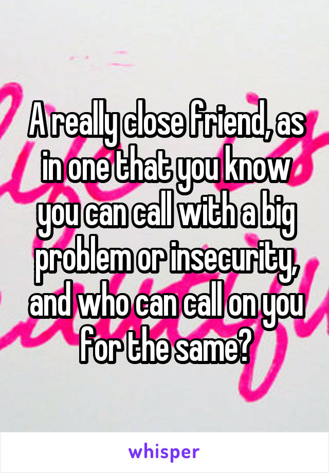 A really close friend, as in one that you know you can call with a big problem or insecurity, and who can call on you for the same?