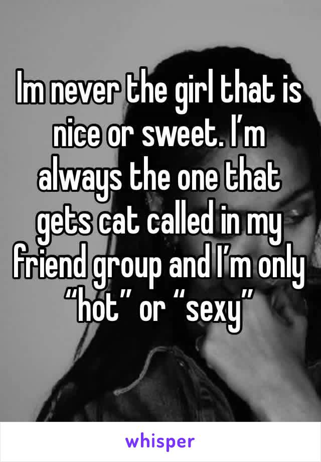 Im never the girl that is nice or sweet. I’m always the one that gets cat called in my friend group and I’m only “hot” or “sexy”