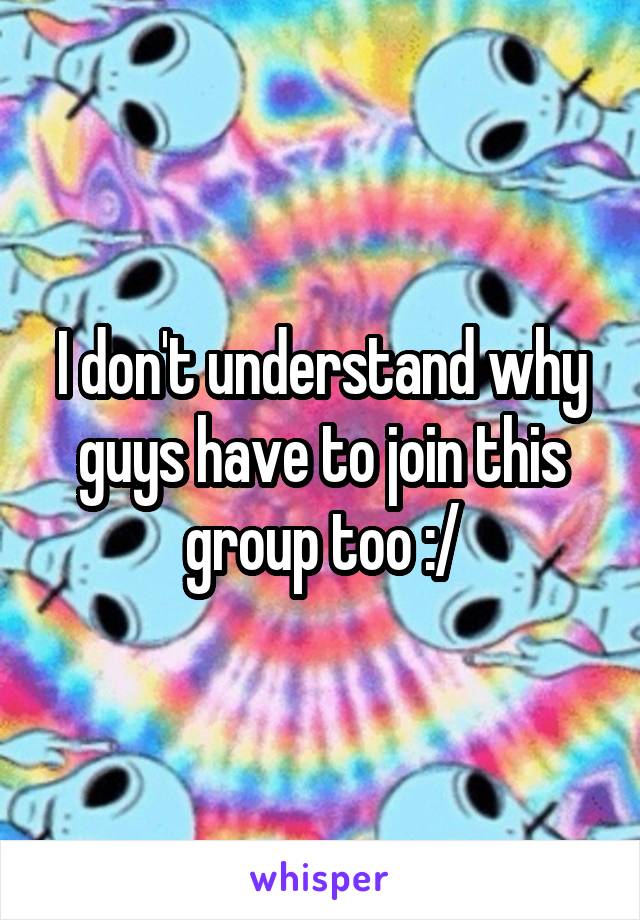 I don't understand why guys have to join this group too :/