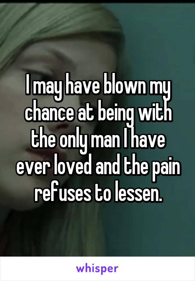 I may have blown my chance at being with the only man I have ever loved and the pain refuses to lessen.