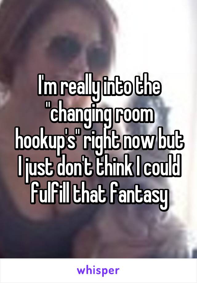 I'm really into the "changing room hookup's" right now but I just don't think I could fulfill that fantasy