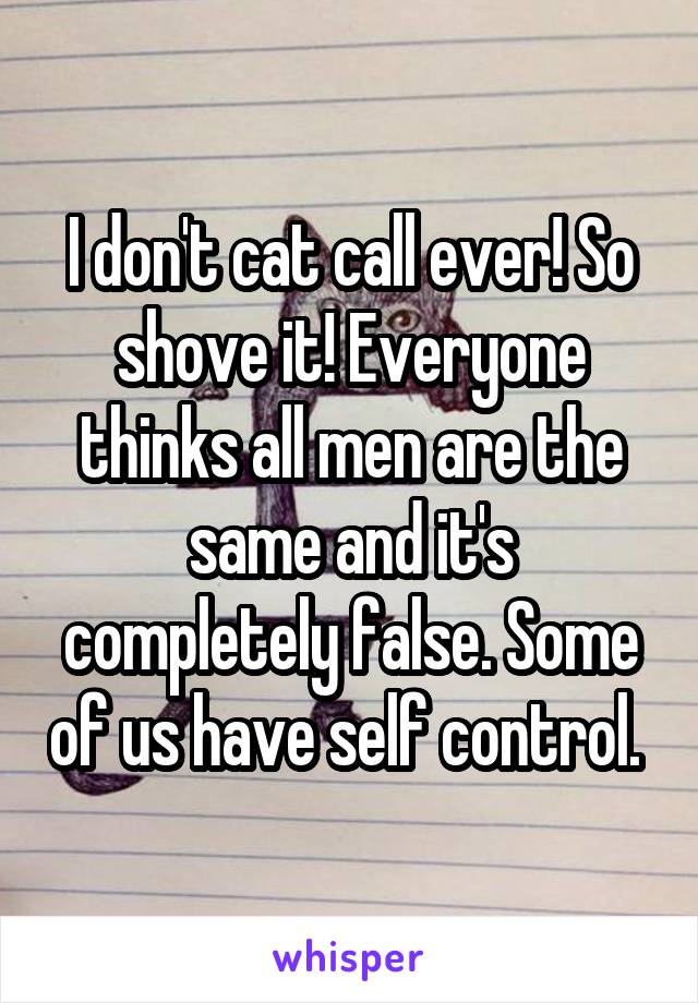 I don't cat call ever! So shove it! Everyone thinks all men are the same and it's completely false. Some of us have self control. 