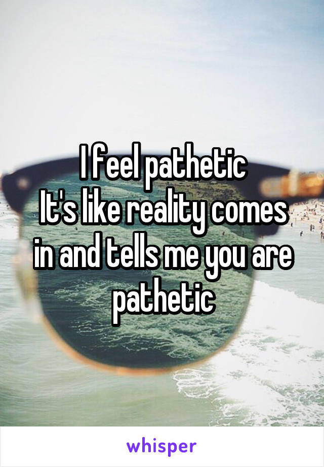 I feel pathetic
It's like reality comes in and tells me you are pathetic