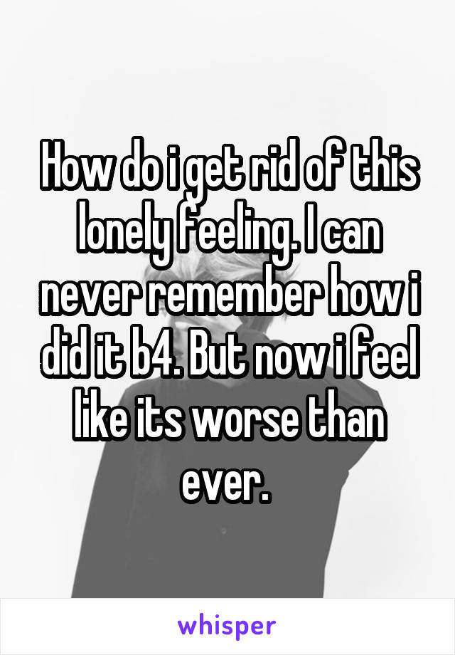 How do i get rid of this lonely feeling. I can never remember how i did it b4. But now i feel like its worse than ever. 
