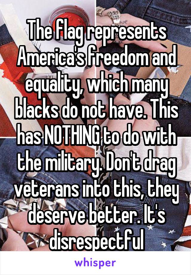The flag represents America's freedom and equality, which many blacks do not have. This has NOTHING to do with the military. Don't drag veterans into this, they deserve better. It's disrespectful