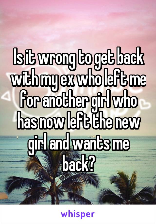 Is it wrong to get back with my ex who left me for another girl who has now left the new girl and wants me back?