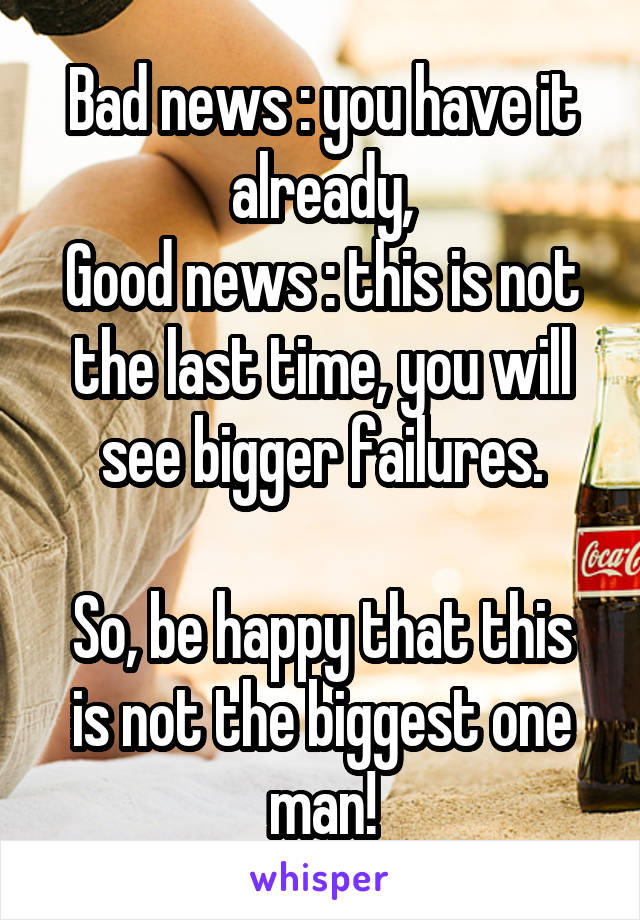 Bad news : you have it already,
Good news : this is not the last time, you will see bigger failures.

So, be happy that this is not the biggest one man!