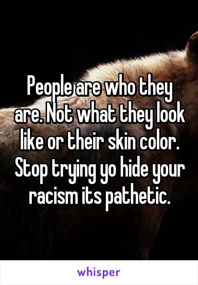 People are who they are. Not what they look like or their skin color. Stop trying yo hide your racism its pathetic.