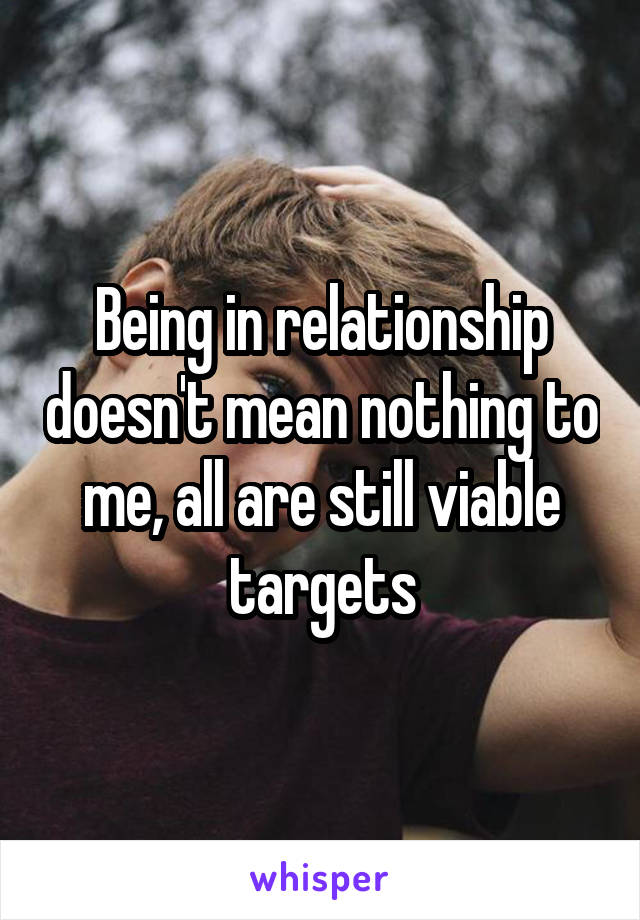 Being in relationship doesn't mean nothing to me, all are still viable targets