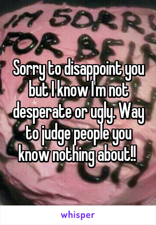 Sorry to disappoint you but I know I'm not desperate or ugly. Way to judge people you know nothing about!! 