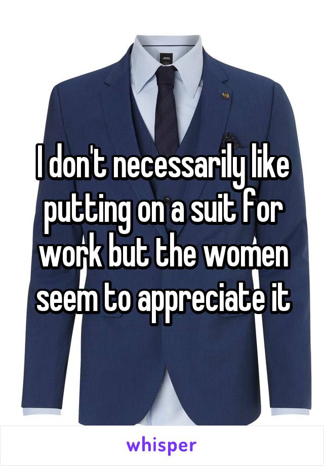 I don't necessarily like putting on a suit for work but the women seem to appreciate it