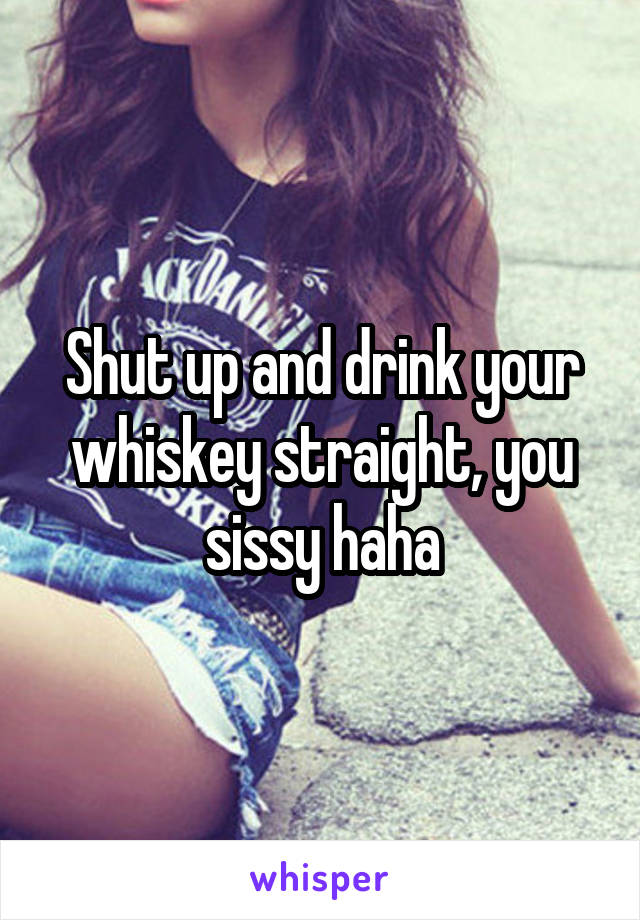Shut up and drink your whiskey straight, you sissy haha