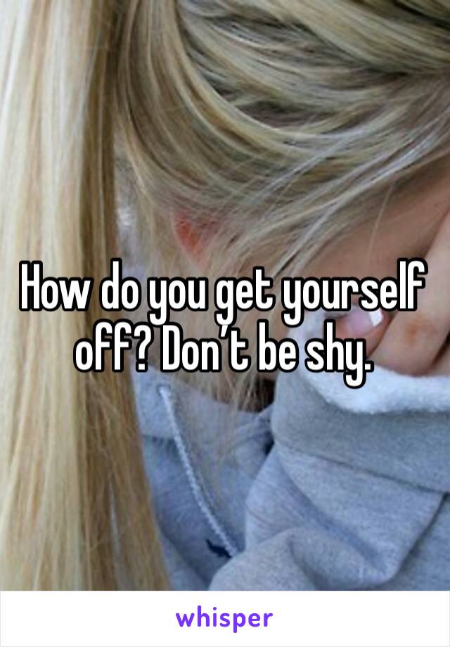 How do you get yourself off? Don’t be shy. 