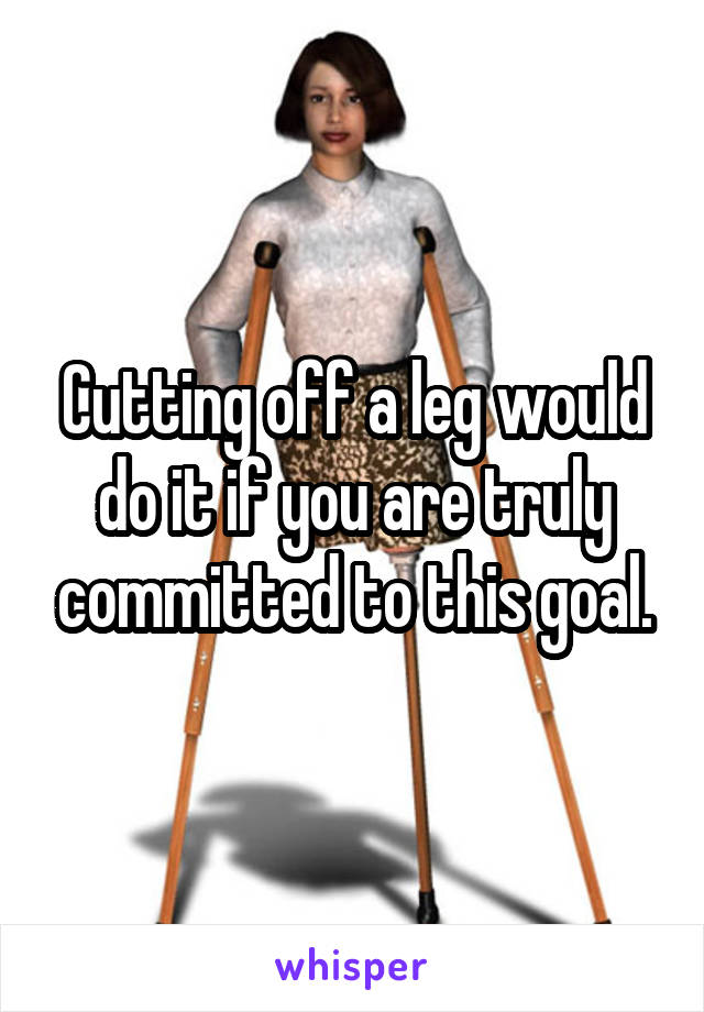 Cutting off a leg would do it if you are truly committed to this goal.