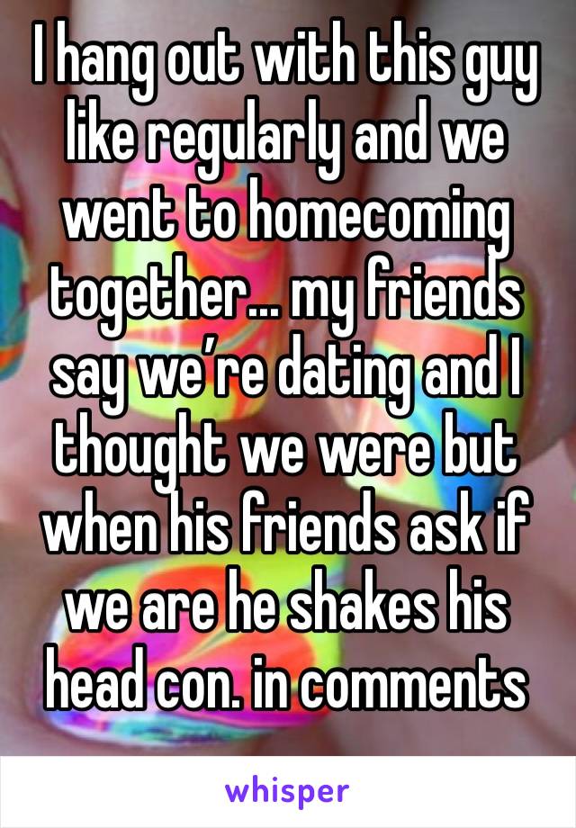 I hang out with this guy like regularly and we went to homecoming together... my friends say we’re dating and I thought we were but when his friends ask if we are he shakes his head con. in comments