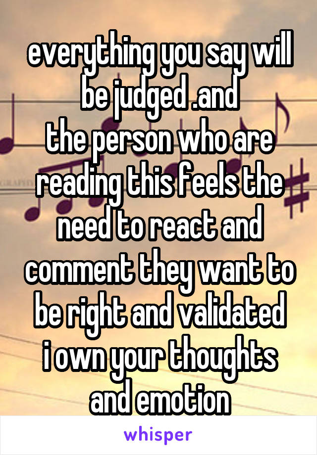 everything you say will be judged .and
the person who are reading this feels the need to react and comment they want to be right and validated
i own your thoughts and emotion