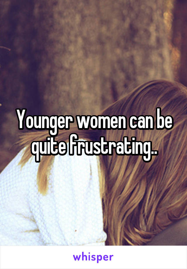Younger women can be quite frustrating..