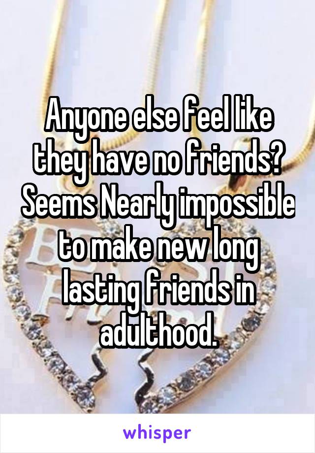 Anyone else feel like they have no friends? Seems Nearly impossible to make new long lasting friends in adulthood.