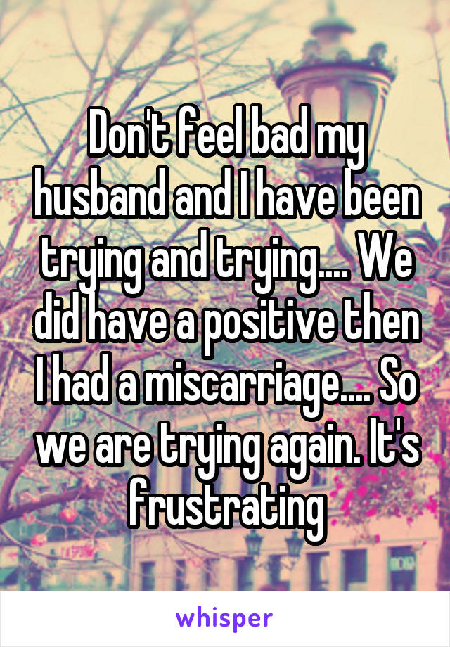 Don't feel bad my husband and I have been trying and trying.... We did have a positive then I had a miscarriage.... So we are trying again. It's frustrating