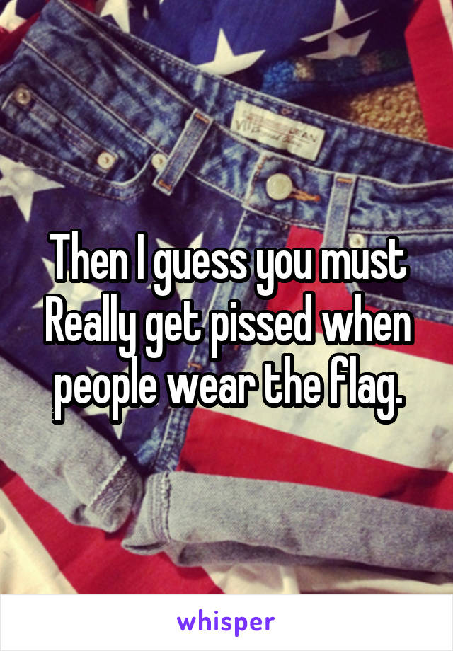 Then I guess you must Really get pissed when people wear the flag.