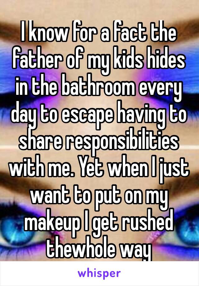 I know for a fact the father of my kids hides in the bathroom every day to escape having to share responsibilities with me. Yet when I just want to put on my makeup I get rushed thewhole way through😡