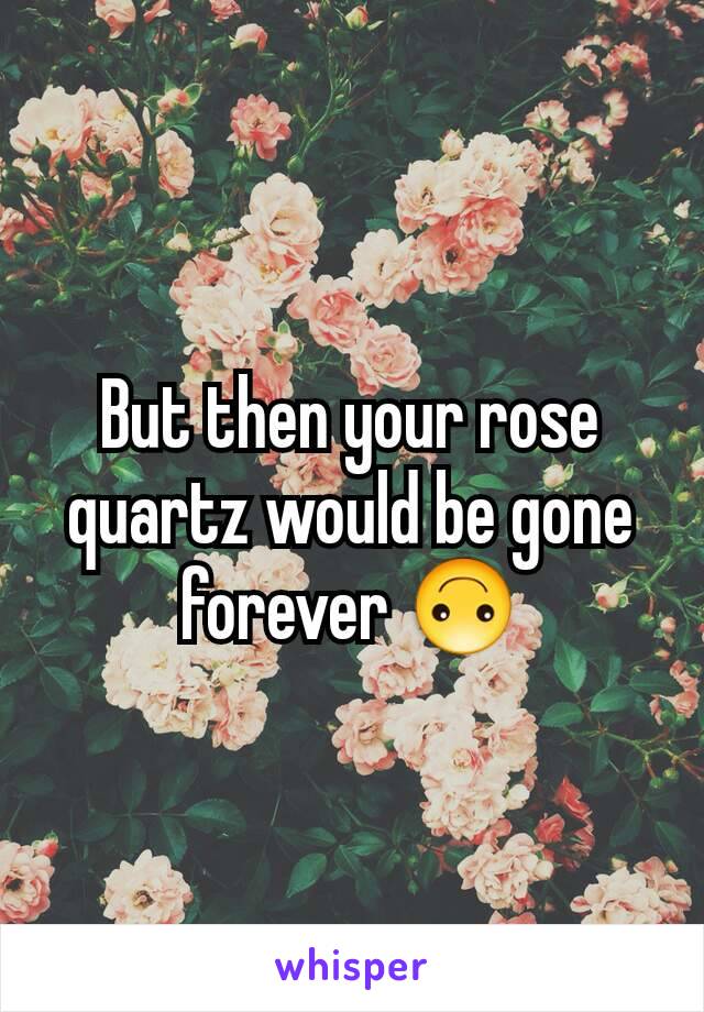 But then your rose quartz would be gone forever 🙃