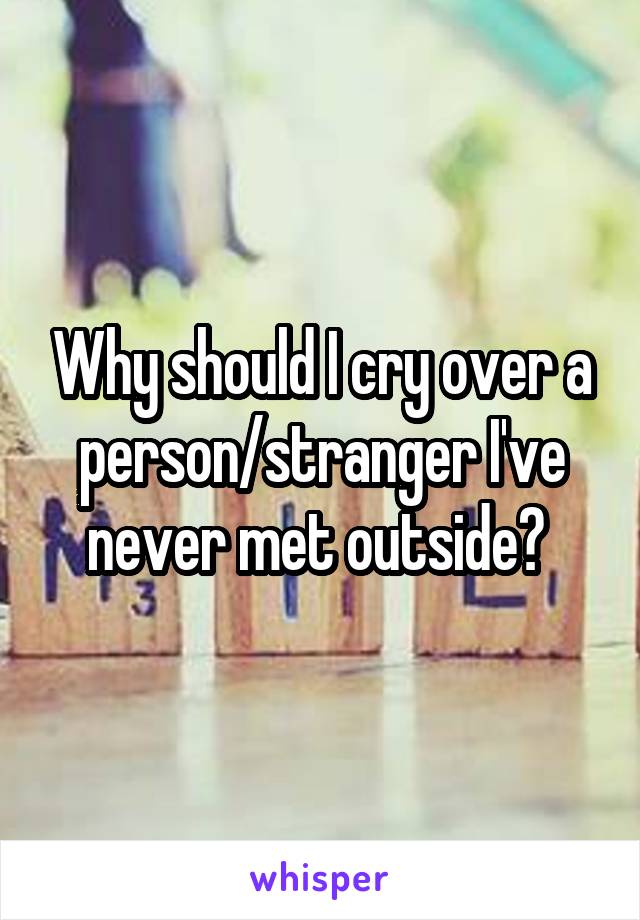 Why should I cry over a person/stranger I've never met outside? 
