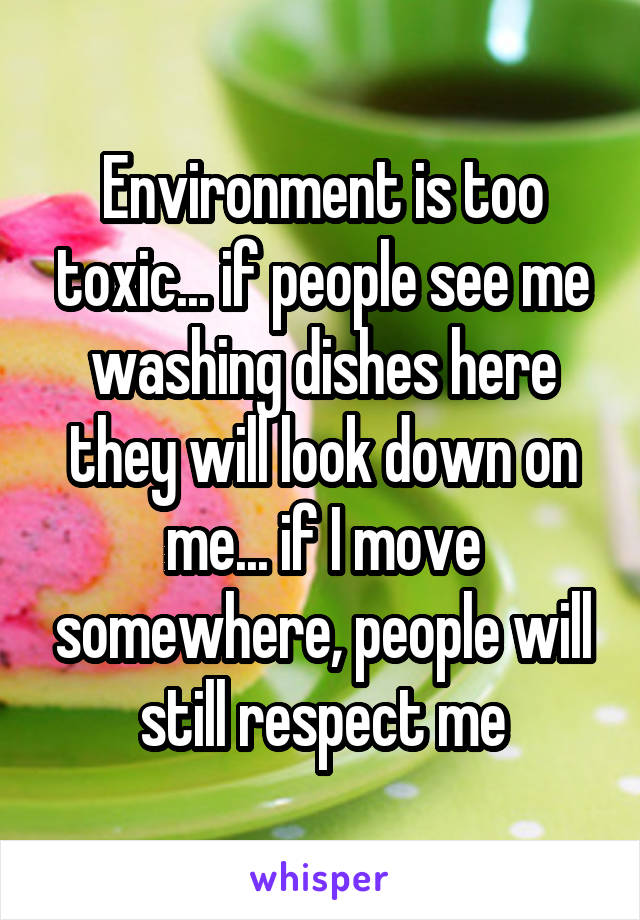 Environment is too toxic... if people see me washing dishes here they will look down on me... if I move somewhere, people will still respect me