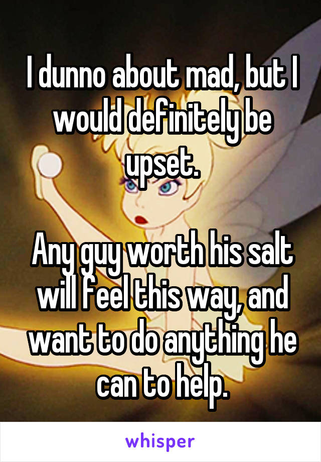 I dunno about mad, but I would definitely be upset.

Any guy worth his salt will feel this way, and want to do anything he can to help.