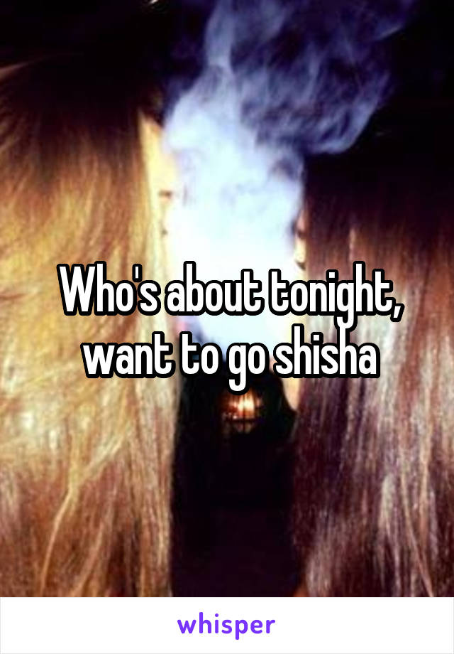Who's about tonight, want to go shisha