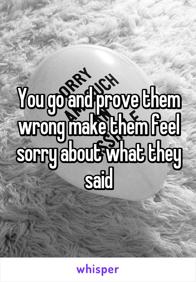 You go and prove them wrong make them feel sorry about what they said