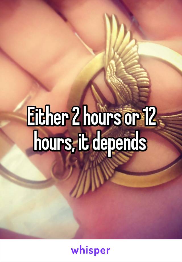 Either 2 hours or 12 hours, it depends 