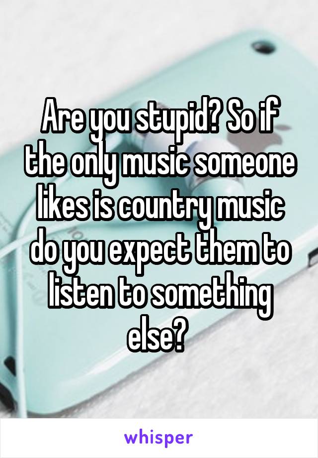 Are you stupid? So if the only music someone likes is country music do you expect them to listen to something else? 