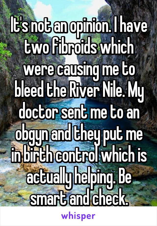 It's not an opinion. I have two fibroids which were causing me to bleed the River Nile. My doctor sent me to an obgyn and they put me in birth control which is actually helping. Be smart and check.