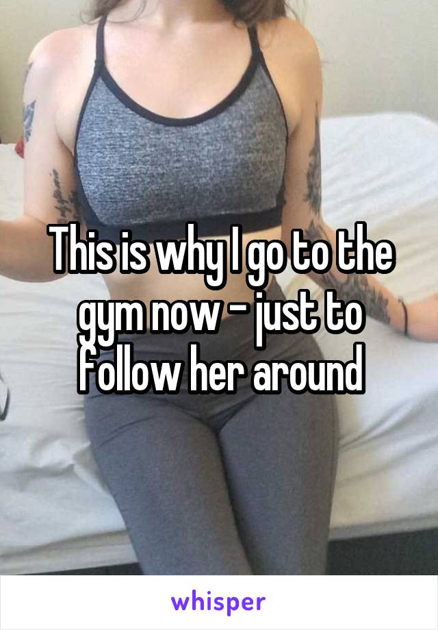 This is why I go to the gym now - just to follow her around