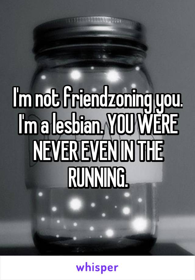 I'm not friendzoning you. I'm a lesbian. YOU WERE NEVER EVEN IN THE RUNNING.
