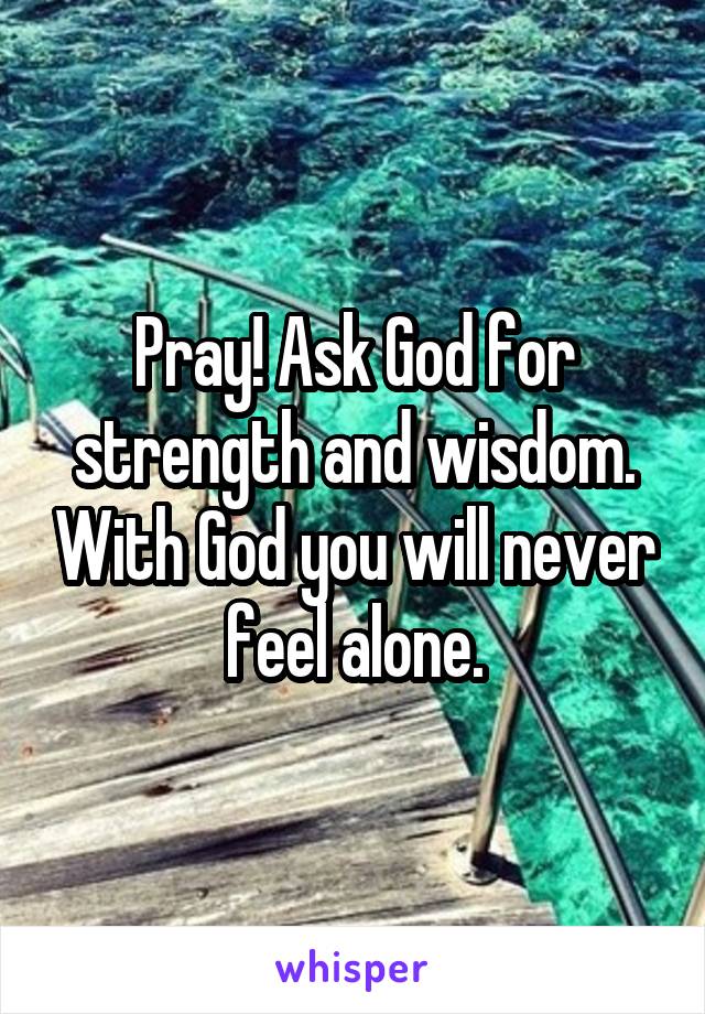 Pray! Ask God for strength and wisdom. With God you will never feel alone.
