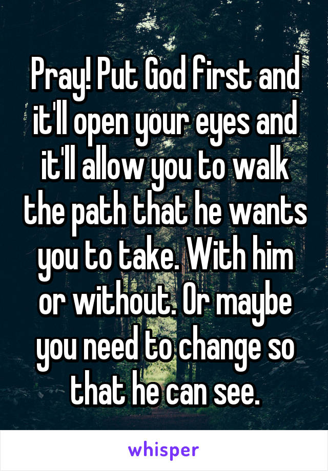 Pray! Put God first and it'll open your eyes and it'll allow you to walk the path that he wants you to take. With him or without. Or maybe you need to change so that he can see.