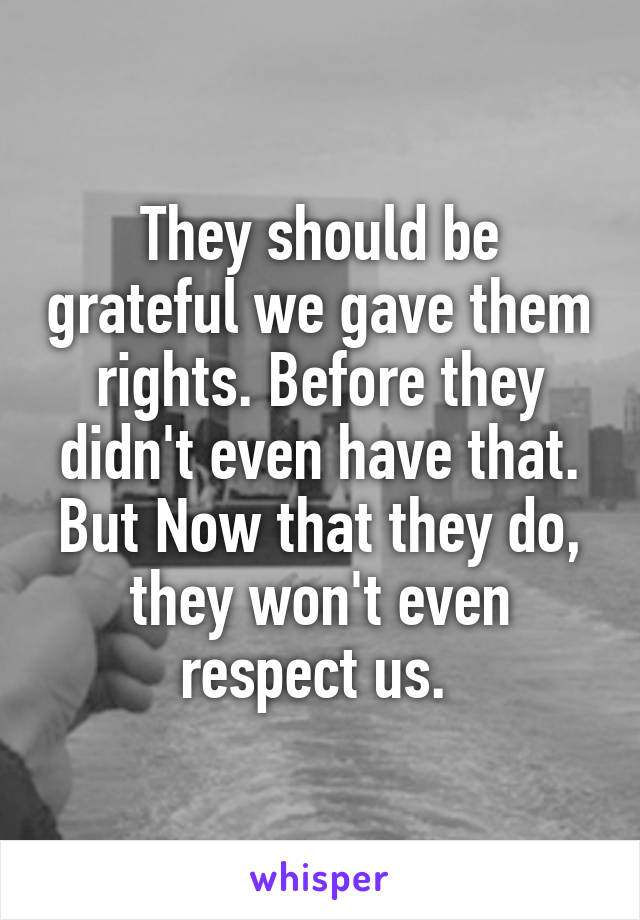 They should be grateful we gave them rights. Before they didn't even have that. But Now that they do, they won't even respect us. 