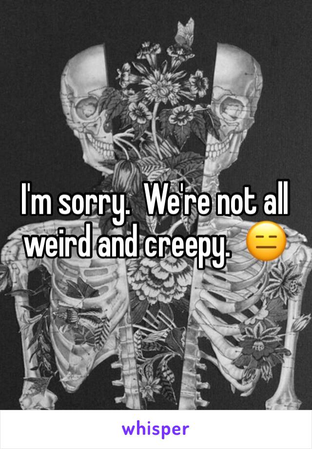 I'm sorry.  We're not all weird and creepy.  😑