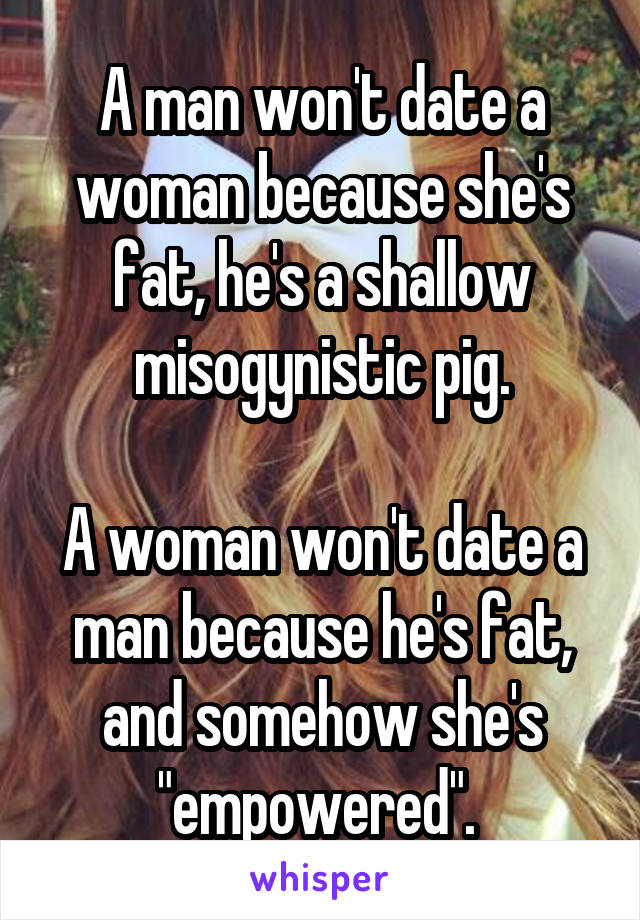 A man won't date a woman because she's fat, he's a shallow misogynistic pig.

A woman won't date a man because he's fat, and somehow she's "empowered". 