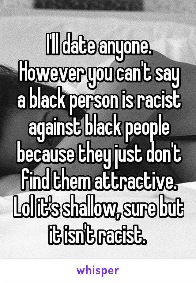 I'll date anyone. However you can't say a black person is racist against black people because they just don't find them attractive. Lol it's shallow, sure but it isn't racist. 