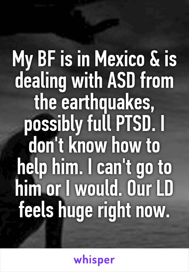 My BF is in Mexico & is dealing with ASD from the earthquakes, possibly full PTSD. I don't know how to help him. I can't go to him or I would. Our LD feels huge right now.