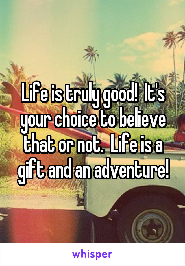 Life is truly good!  It's your choice to believe that or not.  Life is a gift and an adventure!